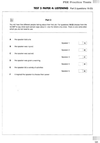 TEST 5 PAPER 4: LISTENING Part 3 (questions 19-23)
t
r8 Part3
You will hear five different people talking about their first job. For questions 19-23 choose from the
list A-F to say what each person says about it. Use the letters only once. There is one extra letter
which you do not need to use.
A the speaker told a lie
Speaker 1 19
В the speaker was injured
Speaker 2 20
С the speaker was sacked
Speaker 3 21
D the speaker was given a warning
Speaker 4 22
E the speaker did a variety of activities
Speaker 5 23
F it inspired the speaker to choose their career
 