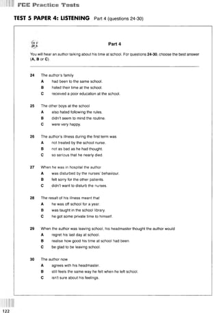 1F
IS
S
E Wvmrtlms f » l s
TEST 5 PAPER 4: LISTENING Part 4 (questions 24-30)
Part 4
You will hear an author talking about his time at school. For questions 24-30, choose the best answer
(A, В or C).
24 The author’s family
A had been to the same school.
В hated their time at the school.
С received a poor education at the school.
25 The other boys at the school
A also hated following the rules.
В didn’t seem to mind the routine.
С were very happy.
26 The author’s illness during the first term was
A not treated by the school nurse.
В not as bad as he had thought.
С so serious that he nearly died.
27 When he was in hospital the author
A was disturbed by the nurses’ behaviour.
В felt sorry for the other patients.
С didn’t want to disturb the nurses.
28 The result of his illness meant that
A he was off school for a year.
В was taught in the school library.
С he got some private time to himself.
29 When the author was leaving school, his headmaster thought the author would
A regret his last day at school.
В realise how good his time at school had been.
С be glad to be leaving school.
30 The author now
A agrees with his headmaster.
В still feels the same way he felt when he left school.
С isn’t sure about his feelings.
122
 