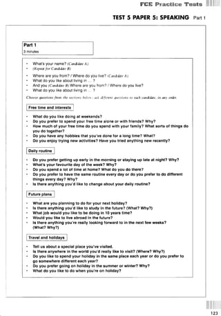FCE P ra c tic e T e s ts
TEST 5 PAPER 5: SPEAKING Pan 1
Part 1
3 minutes
• What’s your name? (Candidate A )
(Repeat for Candidate B)
• Where are you from? / Where do you live? (Candidate Aj
What do you like about living in ... ?
And you (Candidate B) Where are you from? / Where do you live?
What do you like about living in ... ?
Choose questions fmm the sections below; ask different questions to each candidate, in any onkr.
Free time and interests
What do you like doing at weekends?
Do you prefer to spend your free time alone or with friends? Why?
How much of your free time do you spend with your family? What sorts of things do
you do together?
Do you have any hobbies that you’ve done for a long time? What?
Do you enjoy trying new activities? Have you tried anything new recently?
Daily routine
Do you prefer getting up early in the morning or staying up late at night? Why?
What’s your favourite day of the week? Why?
Do you spend a lot of time at home? What do you do there?
Do you prefer to have the same routine every day or do you prefer to do different
things every day? Why?
Is there anything you’d like to change about your daily routine?
Future plans
What are you planning to do for your next holiday?
Is there anything you’d like to study in the future? (What? Why?)
• What job would you like to be doing in 10 years time?
Would you like to live abroad in the future?
Is there anything you’re really looking forward to in the next few weeks?
(What? Why?)
Travel and holidays
* Tell us about a special place you’ve visited.
Is there anywhere in the world you’d really like to visit? (Where? Why?)
Do you like to spend your holiday in the same place each year or do you prefer to
go somewhere different each year?
Do you prefer going on holiday in the summer or winter? Why?
What do you like to do when you’re on holiday?
123
 