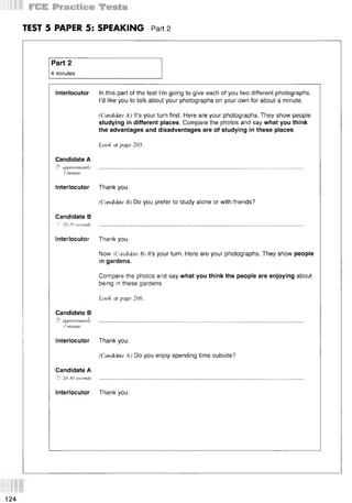 TEST 5 PAPER 5: SPEAKING Part 2
Part 2
4 minutes
Interlocutor In this part of the test I’m going to give each of you two different photographs.
I’d like you to talk about your photographs on your own for about a minute.
(Candidate A) It’s your turn first. Here are your photographs. They show people
studying in different places. Compare the photos and say what you think
the advantages and disadvantages are of studying in these places.
Look at page 205.
Candidate A
© approximately
1 minute
Interlocutor Thank you.
(Candidate B) Do you prefer to study alone or with friends?
Candidate В
^ 20-30 seconds
Interlocutor Thank you.
Now (Candidate B) it’s your turn. Here are your photographs. They show people
in gardens.
Compare the photos and say what you think the people are enjoying about
being in these gardens.
Look at page 206.
Candidate В
© approximately
1 minute
Interlocutor Thank you.
(Candidate A) Do you enjoy spending time outside?
Candidate A
© 20-30 seconds
Interlocutor Thank you.
124
 