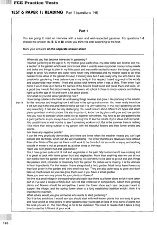 FCE Practice Tests
TEST 6 PAPER 1: READING Part 1 (questions 1-8)
Part 1
You are going to read an interview with a keen and well-respected gardener. For questions 1-8
choose the answer (А, В, С or D) which you think fits best according to the text.
Mark your answers on the separate answer sheet.
When did you first become interested in gardening?
I started gardening at the age of 5; my mother gave each of us, my older sister and brother and me,
a section of the garden which was ours to look after. I used to save my pocket money to buy seeds
and bulbs and things to plant in my little patch and was really excited to watch the things I planted
begin to grow. My brother and sister were never very interested and my mother used to do what
needed to be done in the garden to keep it looking nice but it was really only me who had a real
passion for gardening. I was quite unique in my family in that respect. I used to go out to the woods
and countryside near where I lived and collect wild flowers when I was a child. Then when I got
home I would look up in books the names of the flowers I had found and press them and keep. On
a good day I would find about twenty new flowers. At school I chose to study science and botany
right up to the age of 18 and learnt a lot about plants.
And what do you like about gardening now?
I love being outside in the fresh air and seeing things develop and grow. I like planning in the autumn
line 14 for the next year and imagining how it will look in the spring and summer. You never really know how
it will turn out in the end and when it works out well it is very satisfying. In that way gardening can be
very rewarding. It can also be very challenging. You need to learn about different soil types and which
plants grow best in which places. It is also important to know how big plants will grow and how quickly.
And you have to consider which plants will go together with others. You have to be very patient to be
a good gardener as you always have to wait a long time to see the results of your ideas and hard work.
You usually have to wait months to see if something works or not. But in the summer there is nothing
I like more than being outside in my garden with the beautiful flowers and their lovely smells and
scents.
Are there any negative points?
It can be very physically demanding and there are times when the weather means you can’t get
outside and do things, which can be very frustrating. The winter months are obviously more difficult
than other times of the year as there is still work to be done but not so much to enjoy, and working
outside in winter is not as pleasant as at other times of the year.
Have you ever grown fruit and vegetables?
Yes, I have grown quite a lot of fruit and vegetables in the past. My husband and I love cooking and
it is great to cook with home grown fruit and vegetables. More than anything else we use all our
own herbs from the garden when we’re cooking. It’s wonderful to be able to go out and pick things
like parsley, mint, coriander or rosemary from the garden for dishes we’re making; it is the ultimate
in fresh ingredients. For that reason I have always had a herb garden. Most herbs have flowers so
they look pretty in the garden and they smell nice too. They are also quite easy to grow and don’t
take up much space so you can grow them even if you have a small garden.
Have you ever won any prizes for your plants or flowers?
We live in a small village in the countryside and each year there is a flower show which I have taken
part in. I’ve won a couple of times but I am not that interested in competitions. I don’t think growing
plants and flowers should be competitive. I enter the flower show each year because I want to
support the village, and the spring flower show is a long established tradition which I think it is
important to maintain.
What advice would you give someone who wants to start gardening?
Don’t be too ambitious. I would say you should start with well-known plants that are easy to grow,
and have a look at what grows in other gardens near you to get an idea of what sorts of plants suit
the area you are in. The main thing is not to be impatient. You need to realise that it takes a long
time to see the fulfilment of your work.
126
 