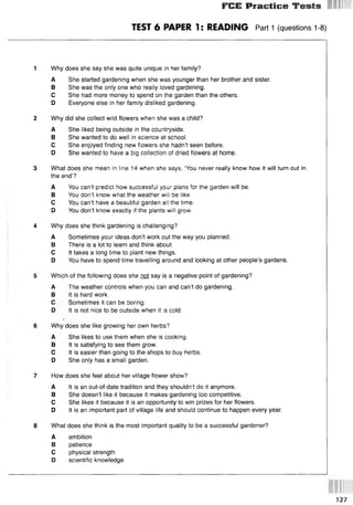 FGE Practice Tests
TEST 6 PAPER 1: READING Part 1 (questions 1-8)
1 Why does she say she was quite unique in her family?
A She started gardening when she was younger than her brother and sister.
В She was the only one who really loved gardening.
С She had more money to spend on the garden than the others.
D Everyone else in her family disliked gardening.
2 Why did she collect wild flowers when she was a child?
A She liked being outside in the countryside.
В She wanted to do well in science at school.
С She enjoyed finding new flowers she hadn’t seen before.
D She wanted to have a big collection of dried flowers at home.
3 What does she mean in line 14 when she says, ‘You never really know how it will turn out in
the end’?
A You can’t predict how successful your plans for the garden will be.
В You don’t know what the weather will be like.
С You can’t have a beautiful garden all the time.
D You don’t know exactly if the plants will grow.
4 Why does she think gardening is challenging?
A Sometimes your ideas don’t work out the way you planned.
В There is a lot to learn and think about.
С It takes a long time to plant new things.
D You have to spend time travelling around and looking at other people’s gardens.
5 Which of the following does she not say is a negative point of gardening?
A The weather controls when you can and can’t do gardening.
В It is hard work.
С Sometimes it can be boring.
D It is not nice to be outside when it is cold.
6 Why does she like growing her own herbs?
A She likes to use them when she is cooking.
В It is satisfying to see them grow.
С It is easier than going to the shops to buy herbs.
D She only has a small garden.
7 How does she feel about her village flower show?
A It is an out-of-date tradition and they shouldn’t do it anymore.
В She doesn’t like it because it makes gardening too competitive.
С She likes it because it is an opportunity to win prizes for her flowers.
D It is an important part of village life and should continue to happen every year.
8 What does she think is the most important quality to be a successful gardener?
A ambition
В patience
С physical strength
D scientific knowledge
127
 