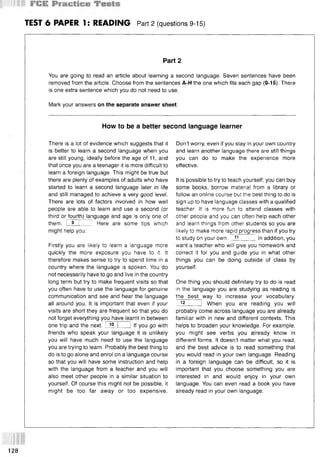 TEST 6 PAPER 1: READING Part 2 (questions 9-15)
Part 2
You are going to read an article about learning a second language. Seven sentences have been
removed from the article. Choose from the sentences A-H the one which fits each gap (9-15). There
is one extra sentence which you do not need to use.
Mark your answers on the separate answer sheet.
How to be a better second language learner
There is a lot of evidence which suggests that it
is better to learn a second language when you
are still young, ideally before the age of 11, and
that once you are a teenager it is more difficult to
learn a foreign language. This might be true but
there are plenty of examples of adults who have
started to learn a second language later in life
and still managed to achieve a very good level.
There are lots of factors involved in how well
people are able to learn and use a second (or
third or fourth) language and age is only one of
them. I 9 I 1 Here are some tips which
might help you:
Firstly you are likely to learn a language more
quickly the more exposure you have to it. It
therefore makes sense to try to spend time in a
country where the language is spoken. You do
not necessarily have to go and live in the country
long term but try to make frequent visits so that
you often have to use the language for genuine
communication and see and hear the language
all around you. It is important that even if your
visits are short they are frequent so that you do
not forget everything you have learnt in between
one trip and the next. I 10 1 I If you go with
friends who speak your language it is unlikely
you will have much need to use the language
you are trying to learn. Probably the best thing to
do is to go alone and enrol on a language course
so that you will have some instruction and help
with the language from a teacher and you will
also meet other people in a similar situation to
yourself. Of course this might not be possible, it
might be too far away or too expensive.
Don’t worry, even if you stay in your own country
and learn another language there are still things
you can do to make the experience more
effective.
It is possible to try to teach yourself; you can buy
some books, borrow material from a library or
follow an online course but the best thing to do is
sign up to have language classes with a qualified
teacher. It is more fun to attend classes with
other people and you can often help each other
and learn things from other students so you are
likely to make more rapid progress than if you try
to study on your own. 1
1 In addition, you
want a teacher who will give you homework and
correct it for you and guide you in what other
things you can be doing outside of class by
yourself.
One thing you should definitely try to do is read
in the language you are studying as reading is
the best way to increase your vocabulary.
12 I I When you are reading you will
probably come across language you are already
familiar with in new and different contexts. This
helps to broaden your knowledge. For example,
you might see verbs you already know in
different forms. It doesn’t matter what you read,
and the best advice is to read something that
you would read in your own language. Reading
in a foreign language can be difficult, so it is
important that you choose something you are
interested in and would enjoy in your own
language. You can even read a book you have
already read in your own language.
128
 