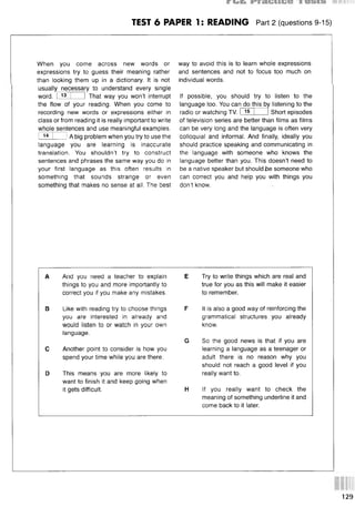TEST 6 PAPER 1: READING Part 2 (questions 9-15)
When you come across new words or
expressions try to guess their meaning rather
than looking them up in a dictionary. It is not
usually necessary to understand every single
word. I 13 I 1 That way you won’t interrupt
the flow of your reading. When you come to
recording new words or expressions either in
class or from reading it is really important to write
whole sentences and use meaningful examples.
I 14 j i A big problem when you try to use the
language you are learning is inaccurate
translation. You shouldn’t try to construct
sentences and phrases the same way you do in
your first language as this often results in
something that sounds strange or even
something that makes no sense at all. The best
way to avoid this is to learn whole expressions
and sentences and not to focus too much on
individual words.
If possible, you should try to listen to the
language too. You can do this by listening to the
Short episodes
radio or watching TV. I 15
of television series are better than films as films
can be very long and the language is often very
colloquial and informal. And finally, ideally you
should practice speaking and communicating in
the language with someone who knows the
language better than you. This doesn’t need to
be a native speaker but should be someone who
can correct you and help you with things you
don’t know.
A And you need a teacher to explain
things to you and more importantly to
correct you if you make any mistakes.
В Like with reading try to choose things
you are interested in already and
would listen to or watch in your own
language.
С Another point to consider is how you
spend your time while you are there.
D This means you are more likely to
want to finish it and keep going when
it gets difficult.
E Try to write things which are real and
true for you as this will make it easier
to remember.
F It is also a good way of reinforcing the
grammatical structures you already
know.
G So the good news is that if you are
learning a language as a teenager or
adult there is no reason why you
should not reach a good level if you
really want to.
H If you really want to check the
meaning of something underline it and
come back to it later.
129
 