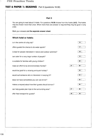 TEST 6 PAPER 1: READING Part3 (questions 16-30)
Part 3
You are going to read about 5 hotels. For questions 16-30 choose from the hotels (A-E). The hotels
may be chosen more than once. When more than one answer is required they may be given in any
order.
Mark your answers on the separate answer sheet.
Which hotel or hotels:
is in the centre of a big city? I 16 I 1
offers guests the chance to do water sports? 1 17 I 1
is best for people interested in nature and outdoor activities? I 18 I 1
can cater for a very large number of people? I 19 I 1
is suitable for families with young children? 1 20 1
make an effort to be environmentally friendly? i 21 I 1 1 22 I 1
would be good for a relaxing and quiet holiday? I 23 I 1
would suit someone who is interested in keeping fit? I 24 I I
does not have somewhere you can eat dinner? I 25 I 1
makes a request about how their guests should behave? 1 26 [ 1
}
can help guests plan trips to the surrounding area? i 27 1 1I 28 I 1
offer free transport for guests? 1 29 I 1I so I 1
130
 