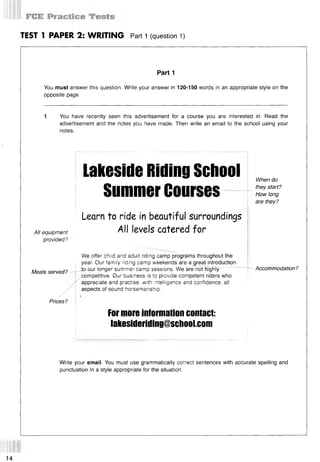 TEST 1 PAPER 2: WRITING Part 1 (question 1)
Part 1
You must answer this question. Write your answer in 120-150 words in an appropriate style on the
opposite page.
1 You have recently seen this advertisement for a course you are interested in. Read the
advertisement and the notes you have made. Then write an email to the school using your
notes.
lakesideRillingSchool
SummerCourses
When do
they start?
How long
are they?
All equipment
provided?
Learn to ride in beautiful surroundings
All levels catered for
Meals served?—
“
/
/
We offer child and adult riding camp programs throughout the
year. Our family riding camp weekends are a great introduction
iQ-our longer summer camp sessions. We are not highly
competitive. Our business is to provide competent riders who
'' appreciate and practise, with intelligence and confidence, all
aspects of sound horsemanship.
Accommodation?
/
Prices?
!
lor more information contact:
lakesideriding@school.com
Write your email. You must use grammatically correct sentences with accurate spelling and
punctuation in a style appropriate for the situation.
 