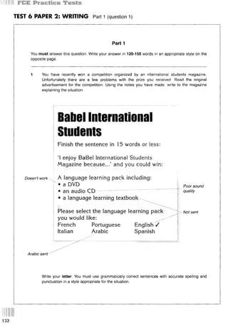TEST 6 PAPER 2: WRITING Part 1 (question 1)
Part 1
You must answer this question. Write your answer in 120-150 words in an appropriate style on the
opposite page.
1 You have recently won a competition organized by an international students magazine.
Unfortunately there are a few problems with the prize you received. Read the original
advertisement for the competition. Using the notes you have made, write to the magazine
explaining the situation.
Babel International
Students
Finish the sentence in 15 words or less:
‘I enjoy BaBel International Students
Magazine because...’ and you could win:
Doesn’t work A language learning pack including:
a DVD Poor sound
• an audio CD
• a language learning textbook ^
quality
Please select the language learning pack
you would like: ^ ^
French Portuguese English /
Italian Arabic Spanish
> - Not sent
Arabic sent-''
Write your letter. You must use grammatically correct sentences with accurate spelling and
punctuation in a style appropriate for the situation.
132
 