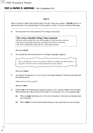 TEST 6 PAPER 2: WRITING Part 2 (questions 2-5)
Part 2
Write an answer to one of the questions 2-5 in this part. Write your answer in 120-180 words in an
appropriate style on the opposite page. Put the question number in the box at the top of the page.
You have seen this announcement on the college notice board.
The most valuable thing I have learned
Write an article about the most useful subject or skill you have learned.
Say how you learned it and why you think it is useful or important.
The writer of the best article will win a €50 book voucher.
Write your article.
3 You recently saw this announcement in an English language magazine.
We are looking for reviews of websites which our readers may find useful or
enjoyable. The best reviews will be printed in our next edition.
Write your review.
Your teacher has asked you to write a story for the school magazine. The story must begin with
the following words:
Jimmy had never felt so proud.
Write your story.
Answer one of the following two questions based on your reading of one of the set books.
Write the letter (a) or (b) as well as the number 5 in the question box on the opposite page.
(a) Write an essay describing one of the minor characters in the book and describe their
role in the story.
(b) Write a letter to a friend comparing the book you have read with your favourite book.
 