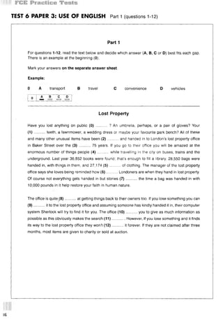 TEST 6 PAPER 3: USE OF ENGLISH Part 1 (questions 112)
Part 1
For questions 1-12, read the text below and decide which answer (А, В, С or D) best fits each gap.
There is an example at the beginning (0).
Mark your answers on the separate answer sheet.
Example:
0 A transport В travel С convenience D vehicles
Lost Property
Have you lost anything on public (0) .......... ? An umbrella, perhaps, or a pair of gloves? Your
(1 )..........teeth, a lawnmower, a wedding dress or maybe your favourite park bench? All of these
and many other unusual items have been (2 )..........and handed in to London’s lost property office
in Baker Street over the (3) .......... 75 years. If you go to their office you will be amazed at the
enormous number of things people (4) ......... while travelling in the city on buses, trains and the
underground. Last year 36,852 books were found; that’s enough to fill a library. 28,550 bags were
handed in, with things in them, and 27,174 (5 )......... of clothing. The manager of the lost property
office says she loves being reminded how (6)..........Londoners are when they hand in lost property.
Of course not everything gets handed in but stories (7 )..........the time a bag was handed in with
10,000 pounds in it help restore your faith in human nature.
The office is quite (8)..........at getting things back to their owners too. If you lose something you can
(9)..........it to the lost property office and assuming someone has kindly handed it in, their computer
system Sherlock will try to find it for you. The office (10)..........you to give as much information as
possible as this obviously makes the search (11)............However, if you lose something and it finds
its way to the lost property office they won’t (12)..........it forever. If they are not claimed after three
months, most items are given to charity or sold at auction.
(6
 