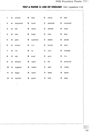 TEST 6 PAPER 3: USE OF ENGLISH Part 1 (questions 1-12)
1 A artificial
2 A discovered
3 A last
4 A lose
5 A parts
6 A sincere
7 A like
8 A well
9 A demand
10 A suggests
11 A bigger
12 A maintain
В false С
В found С
В recent С
В forget С
В quantities С
В true С
В as О
В great С
В report С
В makes С
В easier С
В guard С
untrue D
searched D
ultimate D
miss D
details D
honest D
such D
good D
tell D
asks D
better D
hold D
fake
recovered
close
drop
pieces
loyal
example
fine
announce
insists
lighter
keep
137
 