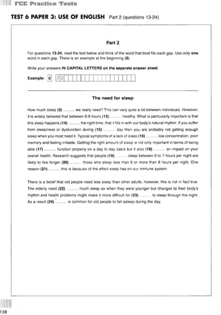 TEST 6 PAPER 3: USE OF ENGLISH Part 2 (questions 13 24)
Part 2
For questions 13-24, read the text below and think of the word that best fits each gap. Use only one
word in each gap. There is an example at the beginning (0).
Write your answers IN CAPITAL LETTERS on the separate answer sheet.
Example: [oj
The need for sleep
How much sleep (0)..........we really need? This can vary quite a lot between individuals. However,
it is widely believed that between 6-8 hours (13)......... healthy. What is particularly important is that
this sleep happens (14)..........the right time; that it fits in with our body’s natural rhythm. If you suffer
from sleepiness or dysfunction during (15) ..........day then you are probably not getting enough
sleep when you most need it. Typical symptoms of a lack of sleep (16)..........low concentration, poor
memory and feeling irritable. Getting the right amount of sleep is not only important in terms of being
able (17)..........function properly on a day to day basis but it also (18)........... an impact on your
overall health. Research suggests that people (19)..........sleep between 6 to 7 hours per night are
likely to live longer (20)..........those who sleep less than 6 or more than 8 hours per night. One
reason (21)...... ... this is because of the effect sleep has on our immune system.
There is a belief that old people need less sleep than other adults, however, this is not in fact true.
The elderly need (22)..........much sleep as when they were younger but changes to their body’s
rhythm and health problems might make it more difficult for (23)..........to sleep through the night.
As a result (24) !........ is common for old people to fall asleep during the day.
D 0
138
 