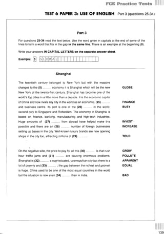 TEST 6 PAPER 3: USE OF ENGLISH Part 3 (questions 25 34)
Part 3
For questions 25-34 read the text below. Use the word given in capitals at the end of some of the
lines to form a word that fits in the gap in the same line. There is an example at the beginning (0).
Write your answers IN CAPITAL LETTERS on the separate answer sheet.
Example: [о] [б 0 A
Shanghai
The twentieth century belonged to New York but with the massive
changes to the (0 )..........economy it is Shanghai which will be the new
New York of the twenty-first century. Shanghai has become one of the
world’s top cities in a little more than a decade. It is the economic capital
of China and now rivals any city in the world as an economic, (25)..........
and business centre. Its port is one of the (26) .......... in the world,
second only to Singapore and Rotterdam. The economy in Shanghai is
based on finance, banking, manufacturing and high-tech industries.
Huge amounts of (27) .......... from abroad have helped make this
possible and there are an (28) .......... number of foreign businesses
setting up bases in the city. Well-known luxury brands are now opening
shops in the city too, attracting millions of (29)............
GLOBE
FINANCE
BUSY
INVEST
INCREASE
TOUR
On the negative side, the price to pay for all this (30).......... is that rush GROW
hour traffic jams and (31) .......... are causing enormous problems. POLLUTE
Shanghai is (32)..........a sophisticated, cosmopolitan city but there is a APPARENT
lot of poverty and (33)..........; the gap between the richest and poorest EQUAL
is huge. China used to be one of the most equal countries in the world
but the situation is now even (34)......... than in India. BAD
 