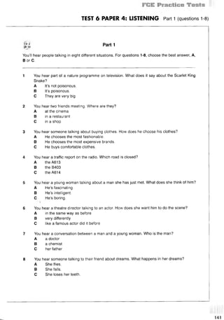 TEST 6 PAPER 4: LISTENING Part 1 (questions 1-8)
CD 2 P a r t 1
t r io r a n I
You’ll hear people talking in eight different situations. For questions 1-8, choose the best answer, A,
В or C.
1 You hear part of a nature programme on television. What does it say about the Scarlet King
Snake?
A It’s not poisonous.
В It’s poisonous.
С They are very big.
2 You hear two friends meeting. Where are they?
A at the cinema
В in a restaurant
С in a shop
3 You hear someone talking about buying clothes. How does he choose his clothes?
A He chooses the most fashionable.
В He chooses the most expensive brands.
С He buys comfortable clothes.
4 You hear a traffic report on the radio. Which road is closed?
A the A613
В the B403
С the A614
5 You hear a young woman talking about a man she has just met. What does she think of him?
A He’s fascinating.
В He’s intelligent.
С He’s boring.
6 You hear a theatre director talking to an actor. How does she want him to do the scene?
A in the same way as before
В very differently
С like a famous actor did it before
7 You hear a conversation between a man and a young woman. Who is the man?
A a doctor
В a chemist
С her father
8 You hear someone talking to their friend about dreams. What happens in her dreams?
A She flies.
В She falls.
С She loses her teeth.
141
 