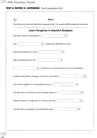 TEST 6 PAPER 4: LISTENING Part 2 (questions 9-18)
CD 3
TR 1
You will hear a promotional talk about a language school. For questions 9-18 complete the sentences.
Part 2
Learn Hungarian in beautiful Budapest
Two week summer courses begin in
Over 10 people have attended the course.
Winter/spring sessions run from 11
Ages of participants vary from 12
13 percent of all course participants are returning students.
Hungarian and Russian language courses are conducted by 14
The minimum length of an individualised course is 15
The total fee for an individual course of twenty lessons is 16
Additional weeks in a single room in a house or flat cost 17
The first week in a separate, self contained flat costs 18
 