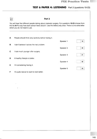 TEST 6 PAPER 4: LISTENING Part 3 (questions 19-23)
CD 3
TR 2
Part 3
You will hear five different people talking about cosmetic surgery. For questions 19-23 choose from
the list A-F to say how each person feels about it. Use the letters only once. There is one extra letter
which you do not need to use.
A People should think very carefully before having it.
В I don’t believe it solves the real problem.
С I look much younger after surgery.
D A healthy lifestyle is better.
E I’m considering having it.
F It’s quite natural to want to look better.
Speaker 1
Speaker 2
Speaker 3
Speaker 4
Speaker 5
19
20
21
22
23
143
 