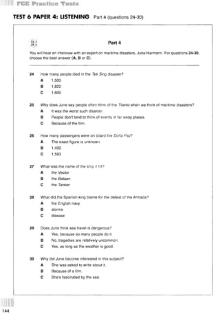 TEST 6 PAPER 4: LISTENING Part 4 (questions 24-30)
% 3
3 Part 4
You will hear an interview with an expert on maritime disasters, June Harmann. For questions 24-30,
choose the best answer (A, В or C).
24 How many people died in the Тек Sing disaster?
A 1,500
В 1,822
С 1,600
25 Why does June say people often think of the Titanic when we think of maritime disasters?
A It was the worst such disaster.
В People don’t tend to think of events in far away places.
С Because of the film.
26 How many passengers were on board the Dona Paz?
A The exact figure is unknown.
В 1,492
С 1,583
27 What was the name of the ship it hit?
A the Vector
В the Bataan
С the Tanker
28 What did, the Spanish king blame for the defeat of the Armada?
A the English navy
В storms
С disease
29 Does June think sea travel is dangerous?
A Yes, because so many people do it.
В No, tragedies are relatively uncommon.
С Yes, as long as the weather is good.
30 Why did June become interested in this subject?
A She was asked to write about it.
В Because of a film.
С She’s fascinated by the sea.
144
 