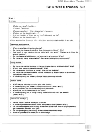 TEST 6 PAPER 5: SPEAKING Part 1
Part 1
3 minutes
What’s your name? (Candidate A )
• (Repeat for Candidate B)
• Where are you from? / Where do you live? (Candidate A)
What do you like about living in ... ?
And you (Candidate B) Where are you from? / Where do you live?
What do you like about living in ... ?
Choose questions fmm the sections below: ask dfferent cjaestions to each candidate, in any order.
Free time and interests
What do you like doing at weekends?
Do you prefer to spend your free time alone or with friends? Why?
How much of your free time do you spend with your family? What sorts of things do
you do together?
Do you have any hobbies that you’ve done for a long time? What?
Do you enjoy trying new activities? Have you tried anything new recently?
Daily routine
Do you prefer getting up early in the morning or staying up late at night? Why?
What’s your favourite day of the week? Why?
Do you spend a lot of time at home? What do you do there?
Do you prefer to have the same routine every day or do you prefer to do different
things every day? Why?
Is there anything you’d like to change about your daily routine?
Future plans
What are you planning to do for your next holiday?
Is there anything you’d like to study in the future? (What? Why?)
What job would you like to be doing in 10 years time?
Would you like to live abroad in the future?
Is there anything you’re really looking forward to in the next few weeks?
(What? Why?)
Travel and holidays
* Tell us about a special place you’ve visited.
• Is there anywhere in the world you’d really like to visit? (Where? Why?)
Do you like to spend your holiday in the same place each year or do you prefer to
go somewhere different each year?
Do you prefer going on holiday in the summer or winter? Why?
What do you like to do when you’re on holiday?
145
 