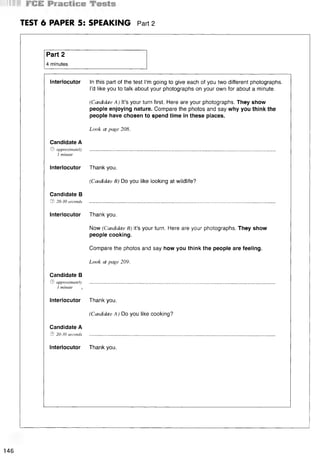 TEST 6 PAPER 5: SPEAKING Part 2
Part 2
4 minutes
Interlocutor In this part of the test I’m going to give each of you two different photographs.
I’d like you to talk about your photographs on your own for about a minute.
(Candidate A ) It’s your turn first. Here are your photographs. They show
people enjoying nature. Compare the photos and say why you think the
people have chosen to spend time in these places.
Look at page 208.
Candidate A
© approximately
1 minute
Interlocutor
Candidate В
© 20-30 seconds
Thank you.
(Candidate В) Do you like looking at wildlife?
Interlocutor Thank you.
Now (Candidate B) it’s your turn. Here are your photographs. They show
people cooking.
Compare the photos and say how you think the people are feeling.
Look at page 209.
Candidate В
© approximately
1 minute ,
Interlocutor
Candidate A
© 20-30 seconds
Thank you.
(Candidate A) Do you like cooking?
Interlocutor Thank you.
146
 