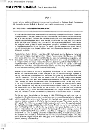TEST 7 PAPER 1: READING Part 1 (questions 1-8)
Part 1
You are going to read an article about the green and innovative city of Curtiba in Brazil. For questions
1-8 choose the answer (А, В, С or D) which you think fits best according to the text.
Mark your answers on the separate answer sheet.
In today’s world protecting the environment and sustainability are very important issues. Cities and
councils throughout the world are working hard to improve the current situation and sustainability
will be an important factor in all town and city development in the future. One city which has always
had the environment as its top priority is the Brazilian city of Curtiba. It is in the south of the country
and is one of the most innovative cities in the world. It is so environmentally-friendly it is known as
the ecological capital of Brazil. It is such a successful example of sustainable development that it
is visited by delegates from all over the world. The people in Curtiba are very proud of their city and
not only believe in a greener lifestyle but they really live it. Sustainable development is evident in
all aspects of city life.
Residents have planted 1.6 million trees and over 70% of all waste is recycled. Curtiba has the highest
rate of paper and glass recycling of anywhere in Brazil. Paper recycling in Curtiba saves over 1,000
trees a year. Like many cities in the world Curtiba also faces many socio-economic problems but
line 13 because it is such a unique and forward thinking city the residents came up with a revolutionary idea
to help poor families and reduce waste at the same time. Each family sorts its rubbish and then it is
weighed and ‘sold’ back to the city council in exchange for fruit and meat. This provides healthy food
for those who can’t afford it and also encourages recycling and helps keep the city clean and tidy.
Rubbish which cannot be recycled is burnt to make electricity.
The city’s public transport is also one of the greenest in the world. The bus service is cheap and
efficient and saves millions of car journeys each year as you can use the buses to get anywhere in
the city. There are over 70 kilometres of bus only routes through the city. Roads have 4 lanes, 2 for
cars and .lorries and 2 for buses only. This means buses can run freely through the city without
getting stuck in traffic jams. As a result millions of people use the bus every day rather than their
cars. There $re also special bus lines for students, the disabled and tourists. The best thing, though,
is that the 1,200 buses which make up the network run on biodiesel; that is fuel made from plants
like soya. Reduced car traffic and low consumption of traditional fuels means that Curtiba is one of
the least polluted cities in Brazil. Curtiba was one of the first cities in the world to have completely
car free areas in the city centre. Also their bus stops have been carefully designed so that they are
level with the buses. They are tube shaped and have ramps to provide easy access for everyone.
Curtiba has grown dramatically over the years. In 1950 300,000 people lived there, now the
population is 1.8 million. However, even from the beginning the needs of the city had to be balanced
line 31 with the needs of the environment. Fortunately this has had great economic benefits for the
economy. Income per capita is 60% higher than the national average. The architect who led the
city’s growth in the 1960s was so popular he later became the city’s mayor. One big challenge that
the city has faced throughout its development is flooding. The city has had to find ways to protect
itself from flooding which has affected the city centre for many years. Curtiba wanted to find a
solution which worked with nature. The solution they came up with involved creating a number of
lakes in the city’s parks which could hold flood water. Also no buildings were allowed to be built in
areas which had a risk of flooding. One of the most beautiful buildings in the city is the university.
It is called the free university of environment and was built using reclaimed eucalyptus poles. You
can study a wide range of subjects there although of course it offers many different environmental
courses, including bio-architecture.
148
 