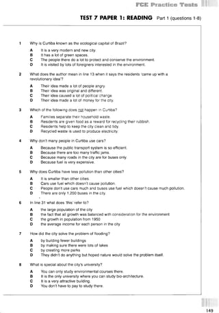 TEST 7 PAPER 1: READING Part 1 (questions 1-8)
1 Why is Curtiba known as the ecological capital of Brazil?
A It is a very modern and new city.
В It has a lot of green spaces.
С The people there do a lot to protect and conserve the environment.
D It is visited by lots of foreigners interested in the environment.
2 What does the author mean in line 13 when it says the residents ‘came up with a
revolutionary idea’?
A Their idea made a lot of people angry.
В Their idea was original and different.
С Their idea caused a lot of political change.
D Their idea made a lot of money for the city.
3 Which of the following does not happen in Curtiba?
A Families separate their household waste.
В Residents are given food as a reward for recycling their rubbish.
С Residents help to keep the city clean and tidy.
D Recycled waste is used to produce electricity.
4 Why don’t many people in Curtiba use cars?
A Because the public transport system is so efficient.
В Because there are too many traffic jams.
С Because many roads in the city are for buses only.
D Because fuel is very expensive.
5 Why does Curtiba have less pollution than other cities?
A It is smaller than other cities.
В Cars use fuel which doesn’t cause pollution.
С - People don’t use cars much and buses use fuel which doesn’t cause much pollution.
D There are only 1,200 buses in the city.
J
6 In line 31 what does ‘this’ refer to?
A the large population of the city
В the fact that all growth was balanced with consideration for the environment
С the growth in population from 1950
D the average income for each person in the city
7 How did the city solve the problem of flooding?
A by building fewer buildings
В by making sure there were lots of lakes
С by creating more parks
D They didn’t do anything but hoped nature would solve the problem itself.
8 What is special about the city’s university?
A You can only study environmental courses there.
В It is the only university where you can study bio-architecture.
С It is a very attractive building.
D You don’t have to pay to study there.
149
 