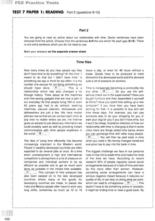 TEST 7 PAPER 1: READING Part 2 (questions 9-15)
Part 2
You are going to read an article about our relationship with time. Seven sentences have been
removed from the article. Choose from the sentences A-H the one which fits each gap (9-15). There
is one extra sentence which you do not need to use.
Mark your answers on the separate answer sheet.
Time flies
How many times do you hear people say they
don’t have time to do something? All the time! ‘I
meant to do that but I didn’t have time!’ is
something we say or think far too often; it is the
number one excuse for not doing something we
should have done. I 9 I ] This is a
relationship which has also changed a lot
through history. Think about all the machines
and time-saving gadgets that are now a part of
our everyday life that people living 100 or even
50 years ago had to do without; washing
machines, vacuum cleaners, microwaves and
dishwashers are just a few. We have mobile
phones now so that we can contact each other at
any time no matter where we are, the Internet
gives us access to just about any information we
could possibly want as well as providing instant
communication with other people anywhere in
the world. I 10 I 1
The idea of ’using time efficiently has become
increasingly important in the Western world.
People in wealthy developed countries are often
expected to do several jobs at once. At a time
when unemployment is high and international
competition is strong there is a lot of pressure on
companies and individual workers to be as
efficient as possible and to get as much work
done as possible in the limited time available.
I 1
1 I I This concept of time pressure has
also been passed on to the less developed
countries where many of the goods for
developing countries are made. In places like
India and Mexico people often have to work very
long shifts, sometimes as much as 12 to 16
hours a day, or even for 48 hours without a
break. Goods have to be produced to meet
demand in the developed world and this demand
puts a lot of pressure on workers.
Time is increasingly becoming a commodity like
other.
any 12 Do you use the self-
service check out in the supermarket? Have you
bought furniture and then assembled it yourself
at home? Have you spent time setting up a new
computer? If you have then you have been
working for free. It is possible to buy and sell
time these days. For example, you can pay
someone else to do your shopping for you or
walk your dog for you if you don’t have time, but
it won’t be cheap. A positive reflection of how our
relationship with time is changing is that in some
cities there are things called time banks where
you can exchange time with other busy people.
I] You will then be paid back in time
13
when you need it. No money changes hands but
everyone has to pay into the bank in time.
The biggest challenge we face in our personal
lives is how not to waste time and make the most
of the time we have. According to recent
research 20% of people regularly cancel social
arrangements because of a lack of time and men
do this more often than women. However,
cancelling social arrangements can have a
serious negative impact because it reduces our
quality of life; it can stop us doing what we want,
which can lead to unhappiness. I 14 I 1 This
doesn’t have to be something active or sociable;
it might be finding time to read a good book. By
150
 