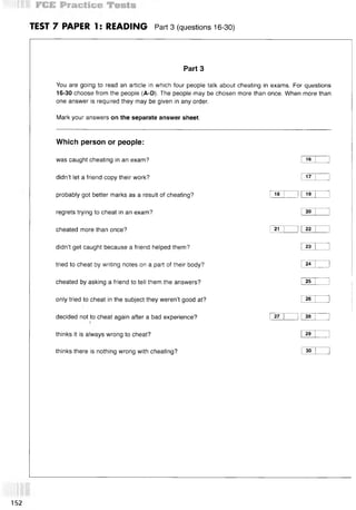 TEST 7 PAPER 1: READING Part3 (questions 16-30)
Part 3
You are going to read an article in which four people talk about cheating in exams. For questions
16-30 choose from the people (A-D). The people may be chosen more than once. When more than
one answer is required they may be given in any order.
Mark your answers on the separate answer sheet.
Which person or people:
was caught cheating in an exam? !ie | 1
didn’t let a friend copy their work? 17 1 1
probably got better marks as a result of cheating? i 18 I 11
19 1 1
regrets trying to cheat in an exam? 1
20 I 1
cheated more than once? I 21 | ] |22 | }
didn’t get caught because a friend helped them? I23 I ]
tried to cheat by writing notes on a part of their body? I24 I 1
cheated by asking a friend to tell them the answers? I25 1 1
only tried to cheat in the subject they weren’t good at? I26 I 1
decided not to cheat again after a bad experience? I 27 I 1 [28 I 1
thinks it is always wrong to cheat? I29 I 1
thinks there is nothing wrong with cheating? I30 I 1
152
 
