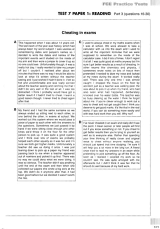 TEST 7 PAPER 1: READING Part3 (questions 16-30)
Cheating in exams
A
в My friend and I had the same surname so we
always ended up sitting next to each other, or
one behind the other, in exams at school. We
worked out this system where we would pass a
piece of paper to each other with the answers to
the questions. Sometimes we just passed it by
hand if we were sitting close enough and other
times we’d throw it on the floor for the other
person to pick up. It was quite a good system
and I think over lots of exams we probably
helped each other equally so it was fair and I’m
sure we both?got higher marks. Unfortunately a
teacher did see us doing it once. I was just
leaning down to pick up a paper my friend was
passing back to me when a teacher appeared
out of nowhere and picked it up first. There was
no way we could deny what we were doing, it
was so obvious. The teacher didn’t say anything
until the end of the exam and then when she
collected our papers she wrote a big zero at the
top. We didn’t do it anymore after that, it had
been good before but we decided it wasn’t worth
the risk.
This happened when I was about 14 years old.
The last exam of the year was history, which had
always been my worst subject. I was useless at
remembering dates and people’s names so I
decided to write the dates and names of the
important events we’d studied on the inside of
my arm and then wore a jumper to cover it up so
no-one could see. Unfortunately though, it was a
really hot day. I really wanted to take my jumper
off but I couldn’t. I realised after about ten
minutes that there was no way I would be able to
look at what I’d written without the teacher
seeing and I just wished I hadn’t done it. I felt so
hot and uncomfortable and was really worried
about the teacher seeing and catching me that I
didn’t do very well in the test at all. I was too
distracted. I think I probably would have got a
better result if I hadn’t tried to cheat. I learnt a
good lesson though. I never tried to cheat again
after that.
с
D
I used to always cheat in my maths exams when
I was at school. We were allowed to take a
calculator with us into the exam and I used to
write all the important formulae that we were
supposed to remember on the inside of the
calculator case. I did it lots of times. I don’t regret
it at all. I was quite good at maths anyway but I’m
sure I got better results as a result of cheating. In
other exams like chemistry and physics, I
sometimes wrote notes on bits of tissue then
pretended I needed to blow my nose and looked
at my notes during the exam. It worked really
well. There was only one time I was almost
caught; I dropped the tissue on the floor by
accident just as a teacher was walking past. He
was about to pick it up when my friend, who had
also seen what had happened, deliberately
knocked over his water bottle. The teacher was
so busy clearing up the water I think he forgot
about me. If you’re clever enough to work out a
way to cheat and not get caught then I think you
deserve to get good marks. It’s like that in the real
world; if you can do something more easily and
with less hard work then you will. Why not?
I’ve never cheated in an exam and really don’t see
the point. I mean sooner or later people will find
out if you know something or not. If you cheat to
get better results then you’re lying to yourself as
well as to everyone else. Rather than spending
your time thinking of really clever and original
ways to cheat without anyone realising, you
should just spend that time studying. I’m sure it
will help you a lot more in the long run. A friend
once tried to read my answers in an exam while
pretending to pick something up off the floor. As
soon as I realised I covered my work so he
couldn’t see. He was quite annoyed with me
afterwards but I didn’t think it was fair that he
should do well because of my hard work.
 