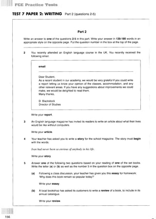 TEST 7 PAPER 2: WRITING Part 2 (questions 2-5)
Part 2
Write an answer to one of the questions 2-5 in this part. Write your answer in 120-180 words in an
appropriate style on the opposite page. Put the question number in the box at the top of the page.
2 You recently attended an English language course in the UK. You recently received the
following email.
email
Dear Student,
As a recent student in our academy, we would be very grateful if you could write
a report letting us know your opinion of the classes, accommodation, and any
other relevant areas. If you have any suggestions about improvements we could
make, we would be delighted to read them.
Many thanks,
D. Blackstock
Director of Studies
Write your report.
3 An English language magazine has invited its readers to write an article about what their lives
would be like without computers.
Write your article.
4 Your teacher has asked you to write a story for the school magazine. The story must begin
with the words:
Ivan had never been so envious of anybody in his life.
Write your story.
5 Answer one of the following two questions based on your reading of one of the set books.
Write the letter (a) or (b) as well as the number 5 in the question box on the opposite page.
(a) Following a class discussion, your teacher has given you this essay for homework:
‘Why does this book remain so popular today?’
Write your essay.
(b) A local bookshop has asked its customers to write a review of a book, to include in its
annual catalogue.
Write your review.
156
 