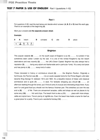 TEST 7 PAPER 3: USE OF ENGLISH Part 1 (questions 112)
Part 1
For questions 1-12, read the text below and decide which answer (А, В, С or D) best fits each gap.
There is an example at the beginning (0).
Mark your answers on the separate answer sheet.
Example:
0 A resort В complex С site D place
Brighton
This popular seaside (0 )..........on the south coast of England is so (1 )............to London it has
sometimes been called ‘London by the sea’. It is one of the United Kingdom’s top ten beach
destinations and was recently (2 )..........the UK’s Green Capital. Brighton has also always had a
reputation (3)..........being very stylish and fashionable and in particular ‘funky’. It’s a very cool place
and has plenty to (4 )..........every kind of visitor.
Those interested in history or architecture should (5) .......... the Brighton Pavilion. Originally a
farmhouse, the Pavilion was (6)..........into an exotic seaside home for the Prince Regent, who later
became King George IV, between 1815 and 1822. It’s a beautiful mixture of Indian and classical
architecture and is quite (7) .......... in style. For fantastic shopping you should (8) .......... an
afternoon walking through the lanes; you’ll find all sorts of unusual and interesting shops there. If you
want fun and good food you should visit the famous Victorian pier. This stretches out over the sea
5
and is (9 )..........of life. There are amusement arcades, cafes and shops as well as places to try
some very (10)..........fish and chips. The beach front is also a (11)........... place with more shops,
cafes and stylish bars. There’s plenty of nightlife too. Even the beach has made a name for itself as
a great place for a party. There’s just a wonderful holiday (12)............
158
 