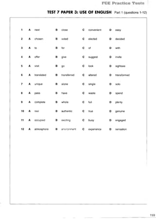 TEST 7 PAPER 3: USE OF ENGLISH Part 1 (questions 1-12)
1 A next В close С convenient D easy
2 A chosen В voted С elected D decided
3 A to В for С of D with
4 A offer В give С suggest D invite
5 A visit В go С look D sightsee
6 A translated В transferred С altered D transformed
7 A unique В alone С single D solo
8 A pass В have С waste D spend
9 A complete В whole С full D plenty
10 A real В authentic С true D genuine
11 A occupied В exciting С busy D engaged
12 A atmosphere В environment С experience D sensation
159
 