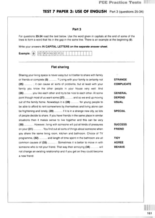 TEST 7 PAPER 3: USE OF ENGLISH Part 3 (questions 25 34)
Part 3
For questions 25-34 read the text below. Use the word given in capitals at the end of some of the
lines to form a word that fits in the gap in the same line. There is an example at the beginning (0).
Write your answers IN CAPITAL LETTERS on the separate answer sheet.
Example: [ol 5 T К A N G E К 5
Flat sharing
Sharing your living space is never easy but is it better to share with family
or friends or complete (0 )..........? Living with your family is certainly not
(25) ... ; it can cause all sorts of problems, but at least with your
family you know the other people in your house very well. And
(26 ) ... you like each other and try to be nice to each other. At some
point though most of us want some (27)..........and so we end up moving
out of the family home. Nowadays it is (28)..........for young people to
be able to afford to rent somewhere by themselves and living alone can
be frightening and lonely, (29)..........if it is in a strange new city, so lots
of people decide to share. If you have friends in the same place in similar
situations then it makes sense to live together and this can be very
(30)...... ... . However, living with someone will put all kinds of pressures
on your (31)............You find out all sorts of things about someone when
you share the same living room, kitchen and bathroom. Choice of TV
programme, (32)..........and length of time spent in the bathroom are all
common causes of (33)............Sometimes it is better to move in with
someone who is not your friend. That way their annoying (34)..........will
not change an existing relationship and if you get on they could become
a new friend.
STRANGE
COMPLICATE
GENERAL
DEPEND
USUAL
SPECIAL
SUCCESS
FRIEND
TIDY
AGREE
BEHAVE
161
 
