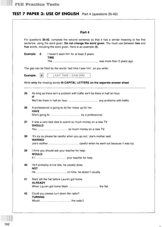 F № *
TEST 7 PAPER 3: USE OF ENGLISH Part 4 (questions 35 42)
Part 4
For questions 35-42, complete the second sentence so that it has a similar meaning to the first
sentence, using the word given. Do not change the word given. You must use between two and
five words, including the word given. Here is an example (0).
Example: 0 I haven’t seen him for at least 2 years.
TIME
The........................................................... was more than 2 years ago.
The gap can be filled by the words ‘last time I saw him’, so you write:
Example: [o] LAST TIME I SAW HIM
Write only the missing words IN CAPITAL LETTERS on the separate answer sheet.
35 As long as there isn’t a problem with traffic we’ll be there in half an hour.
IF
We’ll be there in half an hour.......................................any problems with traffic.
36 A professional is going to do her make up for her.
HAVE
She’s going to .......................................by a professional.
37 It was a very bad idea to spend so much money on a new TV.
SHOULD
You.......................................so much money on a new TV.
38 ‘It’s icy so please be careful when you go out,’ Joe’s mother said.
WARNED
Joe’s mother.......................................careful when he went out because it was icy.
39 I think you should ask your teacher for help.
WOULD
If I .......................................your teacher for help.
40 He’ll probably arrive late, he usually does.
NOT
H e.......................................on time, he doesn’t usually.
41 Mark left the flat before Lauren got home.
ALREADY
When Lauren got home Mark.......................................the flat.
42 Could you please turn down the radio?
TURNING
Would.......................................the radio?
162
 
