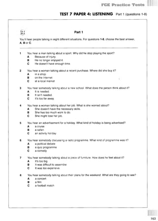 TEST 7 PAPER 4: LISTENING Part 1 (questions 1-8)
S3 Part 1
You’ll hear people talking in eight different situations. For questions 1-8, choose the best answer,
A, В or C.
1 You hear a man talking about a sport. Why did he stop playing the sport?
A Because of injury.
В He no longer enjoyed it.
С He doesn’t have enough time.
2 You hear a woman talking about a recent purchase. Where did she buy it?
A in a shop
В on the Internet i
С at a local market
3 You hear somebody talking about a new school. What does the person think about it?
A It is needed.
В It isn’t needed.
С It’s too far away.
4 You hear a woman talking about her job. What is she worried about?
A She doesn’t have the necessary skills.
В She has too much work to do.
С She might lose her job.
5 You hear an advertisement for a holiday. What kind of holiday is being advertised?
A a cruise
В a safari
С an activity holiday
6 You hear somebody discussing a radio programme. What kind of programme was it?
A a political debate
В a quiz programme
С a comedy
7 You hear somebody talking about a piece of furniture. How does he feel about it?
A It’s too big.
В It was difficult to assemble.
С It was too expensive.
8 You hear somebody talking about their plans for the weekend. What are they going to see?
A a concert
В a film
С a football match
163
 