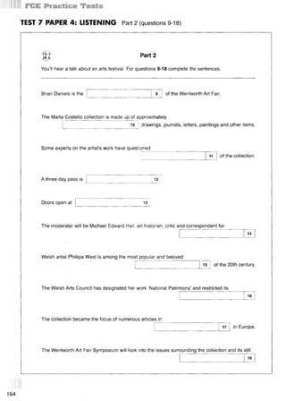 TEST 7 PAPER 4: LISTENING Part 2 (questions 9-18)
CD 3
TR 5
You’ll hear a talk about an arts festival. For questions 9-18 complete the sentences.
Part 2
Brian Daniels is the 9 of the Wentworth Art Fair.
The Marta Costello collection is made up of approximately
10 drawings, journals, letters, paintings and other items.
Some experts on the artist’s work have questioned
1
1 of the collection.
A three-day pass is 12
Doors open at 13
The moderator will be Michael Edward Hall, art historian, critic and correspondent for
14
Welsh artist PViillipa West is among the most popular and beloved
15 of the 20th century.
The Welsh Arts Council has designated her work ‘National Patrimony’ and restricted its
16
The collection became the focus of numerous articles in
17 in Europe.
The Wentworth Art Fair Symposium will look into the issues surrounding the collection and its still
18
164
 