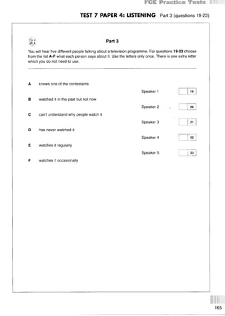 TEST 7 PAPER 4: LISTENING Part 3 (questions 19-23)
CD 3
TR 6
Part 3
You will hear five different people talking about a television programme. For questions 19-23 choose
from the list A-F what each person says about it. Use the letters only once. There is one extra letter
which you do not need to use.
A knows one of the contestants
В watched it in the past but not now
С can’t understand why people watch it
D has never watched it
E watches it regularly
F watches it occasionally
Speaker 1
Speaker 2
Speaker 3
Speaker 4
Speaker 5
19
20
21
22
23
165
 