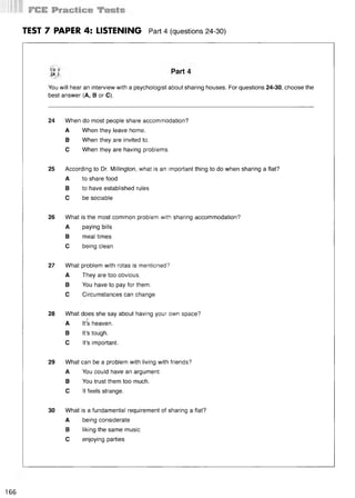 TEST 7 PAPER 4: LISTENING Part 4 (questions 24-30)
You will hear an interview with a psychologist about sharing houses. For questions 24-30, choose the
best answer (A, В or C).
24 When do most people share accommodation?
A When they leave home.
В When they are invited to.
С When they are having problems.
25 According to Dr. Millington, what is an important thing to do when sharing a flat?
A to share food
В to have established rules
С be sociable
26 What is the most common problem with sharing accommodation?
A paying bills
В meal times
С being clean
27 What problem with rotas is mentioned?
A They are too obvious.
В You have to pay for them.
С Circumstances can change.
28 What does she say about having your own space?
A It’s heaven.
В It’s tough.
С It’s important.
29 What can be a problem with living with friends?
A You could have an argument.
В You trust them too much.
С It feels strange.
30 What is a fundamental requirement of sharing a flat?
A being considerate
В liking the same music
С enjoying parties
166
 