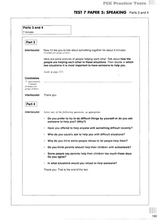 TEST 7 PAPER 5: SPEAKING Parts 3 and 4
Parts 3 and 4
7 minutes
Part 3
Interlocutor Now I’d like you to talk about something together for about 3 minutes.
(4 minutes for groups of three)
Here are some pictures of people helping each other. Talk about how the
people are helping each other in these situations. Then decide in which
two situations it is most important to have someone to help you.
Look at page 213.

Candidates
© approximately . . . . . . . . . . . . . . . . . . . . . . . . . . . . . . . . . . . . . . . . . . . . . . . . . . . . . . . . . . . . . . . . . . . . . . . . . . . . . . . . . . . . . . . . . . . . . . . . . . . . . . . . . . . . . . . . . . . . . . . . . . . . . . . . . . . . . . . . . . . . . . . . . . . . . . . . . . . . . . . . . . . . . . . . . . . . . . . . . . . . . . . . . . . . . . . . . . . . . . . . . . . . . . . . . . . . . . . . . . . . . . . . . . . . . . . . . . . . . . . . . . . . . . . . . . . . . . . . . . . . . . . .
3 minutes
(4 minutes for
groups of three)
Interlocutor Thank you.
Part 4
Interlocutor Select any of the following questions, as appropriate:
* Do you prefer to try to do difficult things by yourself or do you ask
someone to help you? (Why?)
* Have you offered to help anyone with something difficult recently?
* Who do you usually ask to help you with difficult situations?
* Why do you think some people refuse to let people help them?
* Do you think parents should help their children with schoolwork?
* Some people say parents help their children too much these days.
Do you agree?
* In what situations would you refuse to help someone?
Thank you. That is the end of the test.
16S
 