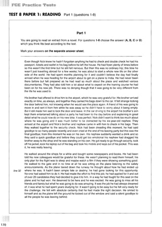 TEST 8 PAPER 1: READING Part 1 (questions 1-8)
Part 1
You are going to read an extract from a novel. For questions 1-8 choose the answer (А, В, С or D)
which you think fits best according to the text.
Mark your answers on the separate answer sheet.
Even though Nick knew he hadn’t forgotten anything he had to check and double check he had his
passport, tickets and wallet in his bag before he left the house. He had flown plenty of times before
so this wasn’t the first time but he still felt nervous. But then this was no ordinary trip; this time he
wasn’t just travelling abroad for a few weeks; he was about to start a whole new life on the other
side of the world. He had spent months planning for it and couldn’t believe the day had finally
arrived when he was heading for the airport about to get on a plane to India. He had never been
there before but felt prepared as he had read so much about the place and watched various
documentaries. They had also told him a lot about what to expect on the training course he had
been on for his new job. There was no denying though that it was going to be very different from
the life he was used to.
His brother had offered to drive him to the airport, which he was very grateful for. His brother arrived
exactly on time, as always, and together they carried his bags down to the car. It felt strange locking
the door behind him, not knowing when he would see the place again. A friend of his was going to
move in and rent it from him while he was away so he didn’t have to worry about it being empty.
But it still made him sad to lock the door and leave. In the car driving to the airport his brother’s son
kept them entertained talking about a party he had been to the day before and explaining in great
detail what he could now do on his new bike. It was perfect; Nick didn’t want to think too much about
where he was going and it was much better to be distracted by his six-year-old nephew. They
arrived at the airport and Nick’s brother and nephew came in with him to check in his bags. Then
they walked together to the security check. Nick had been dreading this moment, he had said
goodbye to so many people recently and even cried at the end of his leaving party but this was the
final goodbye; from this moment he was on his own. His nephew suddenly wanted a drink and so
they said a quick goodbye and before they could get too emotional his nephew had dragged his
brother away to the shop and he was standing on his own. He got ready to go through security, took
off his jacket, took his laptop out of his bag and took his mobile and keys out of his pocket. This was
it, he was really leaving.
He walked around the shops for a while and bought some newspapers and books. He had been
told his new colleagues would be grateful for these. He wasn’t planning to read them himself, his
only plan for the flight was to sleep and maybe watch a film if they were showing something good.
He walked to the gate and in no time at all he was sitting on the plane listening to the safety
announcements. As the plane taxied down the runway he thought about how he had ended up
line 32 where he was. It hadn’t been simple fate or destiny; he had gone looking for this opportunity.
No-one had asked him to do it. He had made the effort to find this job; he had applied for it and out
of over 20 candidates they had decided to give it to him. In a way he had fought for this seat on the
plane and he had won. He deserved to be here and he was excited. He was going to miss all his
friends and family but what he was going to do was amazing. It was the job he had always dreamed
of; it was what he had spent years studying for. It wasn’t going to be easy but he felt very ready for
the challenge. He felt with absolute certainty that he had made the right decision. He smiled to
himself and as the plane left the ground he looked out of the window and said a silent goodbye to
all the people he was leaving behind.
170
 