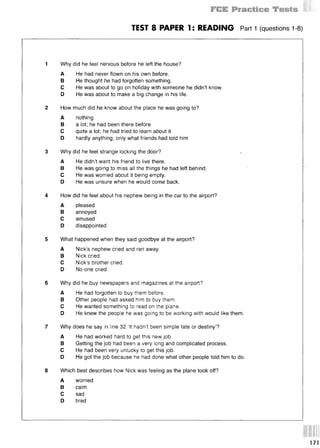 TEST 8 PAPER 1: READING Part 1 (questions 1-8)
1 Why did he feel nervous before he left the house?
A He had never flown on his own before.
В He thought he had forgotten something.
С He was about to go on holiday with someone he didn’t know.
D He was about to make a big change in his life.
2 How much did he know about the place he was going to?
A nothing
В a lot; he had been there before
С quite a lot; he had tried to learn about it
D hardly anything; only what friends had told him
3 Why did he feel strange locking the door? *
A He didn’t want his friend to live there.
В He was going to miss all the things he had left behind.
С He was worried about it being empty.
D He was unsure when he would come back.
4 How did he feel about his nephew being in the car to the airport?
A pleased
В annoyed
С amused
D disappointed
5 Wha1i happened when they said goodbye at the airport?
A Nick’s nephew cried and ran away.
В Nick cried.
С Nick’s brother cried.
D No-one cried.
6 Why did he buy newspapers and magazines at the airport?
A He had forgotten to buy them before.
В Other people had asked him to buy them.
С He wanted something to read on the plane.
D He knew the people he was going to be working with would like them.
7 Why does he say in line 32 ‘It hadn't been simple fate or destiny’?
A He had worked hard to get this new job.
В Getting the job had been a very long and complicated process.
С He had been very unlucky to get this job.
D He got the job because he had done what other people told him to do.
8 Which best describes how Nick was feeling as the plane took off?
A worried
В calm
С sad
D tired
 