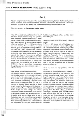 TEST 8 PAPER 1: READING Part 2 (questions 9-15)
Part 2
You are going to read an interview with a couple who own a holiday home in the French Pyrenees.
Seven sentences have been removed from the article. Choose from the sentences A-H the one
which fits each gap (9-15). There is one extra sentence which you do not need to use.
Mark your answers on the separate answer sheet.
Why did you decide to buy a holiday home here?
We have always loved travelling and spending
time in different countries on holidays. It made
sense to us to have somewhere which was our
own, where we could go back to again and again
whenever we liked. I 9 I 1It has everything
we were looking for: mountains, beautiful
scenery, good countryside for walking and there
are towns and a major city nearby. We looked at
some very remote places but decided we wanted
to be in a town. We enjoy being able to walk
down to the shops in the morning to get fresh
bread and walk to a restaurant for dinner in the
evening. It was important to us that it was easy
to get to for short holidays too so the fact that
there is an airport nearby was a key factor.
I 10 I 1 We love both of our houses even
though they are very different in style and in very
different places.
How did you find this particular property?
We did some research into the area we liked and
we looked at adverts on the Internet, which gave
us an idea of what was available. Then we went
to an agency which specialised in property in the
area where we were looking. They were really
helpful and in three days they took us to a
number of different houses as well as some
empty plots of land with potential for building a
new property. I 1
1 I 1We spent time talking
to the couple who were selling it and looking
around the garden as well as the house. It’s not
a big house; there are only two bedrooms, but it
is exactly what we were looking for. It has a
fantastic terrace with views of the mountains and
because it is high up we can see right over the
town too. It’s very picturesque. It has a wonderful
big fireplace too so is nice and warm in winter. In
fact it is a beautiful place to have a holiday at any
time of the year.
What do you like most about owning a second
home?
1 12 1 1 We spend lots of holidays here
ourselves and sometimes friends and family join
us, but we also let friends and family stay in it by
themselves if they want to. It means the house is
occupied more, and the more it is used the
better. It would be a shame if it were empty a lot
of the time. We also like that we have met some
good friends here. 13 1 It means we don’t
feel like strangers when we’re here. Another
thing we like is that there is always somewhere
new to visit and explore as well as favourite
places to go back to.
Have you ever had any problems with the
house?
Fortunately no, nothing serious but it is always a
worry when it is empty for long periods of time
and we are so far away. We are lucky to have
helpful neighbours and friends who live nearby
who can keep an eye on the house for us. In the
very cold weather last winter the pipe to the
outside tap froze and split but the postman
noticed and sealed it for us. We had a problem
with the hot water tank once too. We arrived one
time and turned it on and suddenly water started
pouring down the stairs. I 14 I 1 We were
able to get a plumber to come and look at it and
then arranged for a new one to be fitted so it
wasn’t too bad. One advantage of not always
being here is that we have been able to have
both the bathrooms redecorated. Some friends
of ours did all the work for us and it worked out
really well.
172
 