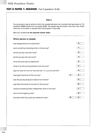 TEST 8 PAPER 1: READING Part 3 (questions 16-30)
Part 3
You are going to read an article in which four people talk about train journeys they have been on. For
questions 16-30 choose from the people (A-D). The people may be chosen more than once. When
more than one answer is required they may be given in any order.
Mark your answers on the separate answer sheet.
Which person or people:
was disappointed by the experience? I 16 I 1
learnt something interesting while on the journey? I 17 I 1
did this journey more than once? i 18 I l
did this journey with one friend? I 19 I 1
thinks the price was too expensive? I 20 I 1
chose to do the journey because of the low price? Г 21 I I
says this was the first time they had been on a journey like this? I 22 I l
have good memories of their journey? I 23 I l I 24 I 1
took this journey because of advice from friends? I 25 I 1
says they felt geared at one point on the journey? I 26 I 1
mentions something which irritated them while on the train? I 27 I 1
went on the longest journey? I 28 I 1
talk about what they could see outside the train? I 29 1 1I 30 1 1
 