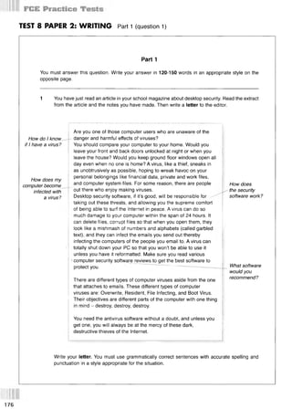 TEST 8 PAPER 2: WRITING Part 1 (question 1)
Part 1
You must answer this question. Write your answer in 120-150 words in an appropriate style on the
opposite page.
1 You have just read an article in your school magazine about desktop security. Read the extract
from the article and the notes you have made. Then write a letter to the editor.
How do I know
if I have a virus?
How does my
computer become
infected with
a virus?
Are you one of those computer users who are unaware of the
- danger and harmful effects of viruses?
You should compare your computer to your home. Would you
leave your front and back doors unlocked at night or when you
leave the house? Would you keep ground floor windows open all
day even when no one is home? A virus, like a thief, sneaks in
as unobtrusively as possible, hoping to wreak havoc on your
personal belongings like financial data, private and work files,
and computer system files. For some reason, there are people
~ out there who enjoy making viruses.
Desktop security software, if it’s good, will be responsible for
taking out these threats, and allowing you the supreme comfort
of being able to surf the Internet in peace. A virus can do so
much damage to your computer within the span of 24 hours. It
can delete files, corrupt files so that when you open them, they
look like a mishmash of numbers and alphabets (called garbled
text), and they can infect the emails you send out thereby
infecting the computers of the people you email to. A virus can
totally shut down your PC so that you won’t be able to use it
unless you have it reformatted. Make sure you read various
1computer security software reviews to get the best software to
protect you. ......
There are different types of computer viruses aside from the one
that attaches to emails. These different types of computer
viruses are: Overwrite, Resident, File Infecting, and Boot Virus.
Their objectives are different parts of the computer with one thing
in mind - destroy, destroy, destroy.
How does
the security
software work?
What software
would you
recommend?
You need the antivirus software without a doubt, and unless you
get one, you will always be at the mercy of these dark,
destructive thieves of the Internet.
Write your letter. You must use grammatically correct sentences with accurate spelling and
punctuation in a style appropriate for the situation.
176
 