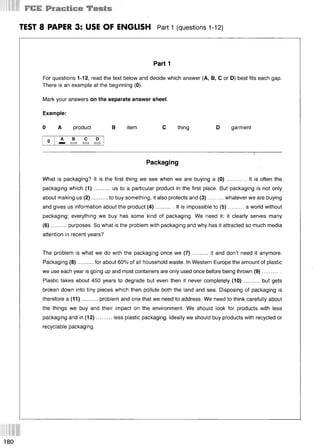 1 r S S
TEST 8 PAPER 3: USE OF ENGLISH Part 1 (questions 112)
Part 1
For questions 1-12, read the text below and decide which answer (А, В, С or D) best fits each gap.
There is an example at the beginning (0).
Mark your answers on the separate answer sheet.
Example:
0 A product В item С thing D garment
Packaging
What is packaging? It is the first thing we see when we are buying a (0) ............ It is often the
packaging which (1 ).......... us to a particular product in the first place. But packaging is not only
about making us (2)..........to buy something, it also protects and (3)...........whatever we are buying
and gives us information about the product (4 )............It is impossible to (5 )........... a world without
packaging; everything we buy has some kind of packaging. We need it; it clearly serves many
(6)..........purposes. So what is the problem with packaging and why has it attracted so much media
attention in recent years?
The problem is what we do with the packaging once we (7 )..........it and don’t need it anymore.
Packaging (8)..........for about 60% of all household waste. In Western Europe the amount of plastic
we use each year is going up and most containers are only used once before being thrown (9).............
Plastic takes about 450 years to degrade but even then it never completely (10).......... but'gets
broken down into tiny pieces which then pollute both the land and sea. Disposing of packaging is
therefore a (11)..........problem and one that we need to address. We need to think carefully about
the things we buy and their impact on the environment. We should look for products with less
packaging and in (12)..........less plastic packaging. Ideally we should buy products with recycled or
recyclable packaging.
180
 