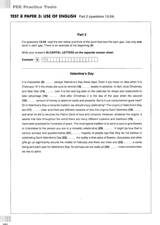 TEST 8 PAPER 3: USE OF ENGLISH Part 2 (questions 13 24)
Part 2
For questions 13-24, read the text below and think of the word that best fits each gap. Use only one
word in each gap. There is an example at the beginning (0).
Write your answers IN CAPITAL LETTERS on the separate answer sheet.
Example: [о] [T 0
Valentine’s Day
It is impossible (0 )..........escape Valentine’s Day these days. Even if you have no idea when it is
(February 14th
!) the shops are sure to remind (13)..........weeks in advance. In fact, once Christmas
and New Year (14)..........over it is the next big date on the calendar for shops and restaurants to
take advantage (15) ............. And after Christmas it is the day of the year when the second
(16)...... ... amount of money is spent on cards and presents. But is it just consumerism gone mad?
Or is Valentine’s Day a romantic tradition we should enjoy celebrating? The origins of Valentine’s Day
are (17)..........clear and there are different versions of who the original Saint Valentine (18)...........
and what he did to become the Patron Saint of love and romance. However, whatever the origins, it
seems that now throughout the world there are many different customs and traditions (19)..........
have been practised for hundreds of years. The most typical tradition is to send a card or give flowers
or chocolates to the person you are in a romantic relationship (20)............It might be true that in
various surveys and questionnaires (21)..........majority of people say that they do not believe in
celebrating Saint Valentine’s Day (22)..........the reality is that sales of flowers, chocolates and other
gifts go up significantly around the middle of February and there are more and (23)..........e-cards
being sent each year for Valentine’s Day. So perhaps we are really all (24)..........more romantic than
we like to admit.
 