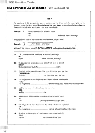 TEST 8 PAPER 3: USE OF ENGLISH Part 4 (questions 35-42)
Part 4
For questions 35-42, complete the second sentence so that it has a similar meaning to the first
sentence, using the word given. Do not change the word given. You must use between two and
five words, including the word given. Here is an example (0).
Example: 0 I haven’t seen him for at least 2 years.
TIME
The........................................................... was more than 2 years ago.
The gap can be filled by the words ‘last time I saw him’, so you write:
Example: [o] LAST TIME I SAW HIM
Write only the missing words IN CAPITAL LETTERS on the separate answer sheet.
35 The Chinese invented paper over a thousand years ago.
BY
Paper.......................................over a thousand years ago.
36 It’s possible that certain species of butterfly will soon be extinct.
MIGHT
Certain species of butterfly.......................................soon.
37 Elizabeth said she would resign if her boss didn’t give her a pay rise.
THREATENED
Elizabeth.......................................her boss gave her a pay rise.
38 The neighbours usually forget to put out their rubbish to be collected.
TEND
The neighbours.......................................remember to put out their rubbish to be collected.
39 My Dad has been retired for almost two years now.
AGO
My Dad.......................................now.
40 It was such a beautiful place; I really recommend you go there.
SO
The.......................................; I really recommend you go there.
41 ‘Would you like to have breakfast in the hotel?’ asked the receptionist.
US
The receptionist.......................................wanted to have breakfast in the hotel.
42 Since he joined the gym he’s been eating much more healthily.
THAN
His diet.......................................before he joined the gym.
184
 