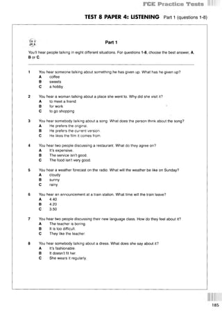 TEST 8 PAPER 4: LISTENING Part 1 (questions 1-8)
ir 8 P a r ti
You’ll hear people talking in eight different situations. For questions 1-8, choose the best answer, A,
В or C.
1 You hear someone talking about something he has given up. What has he given up?
A coffee
В sweets
С a hobby
2 You hear a woman talking about a place she went to. Why did she visit it?
A to meet a friend
В for work 1
С to go shopping
3 You hear somebody talking about a song. What does the person think about the song?
A He prefers the original.
В He prefers the current version.
С He likes the film it comes from.
4 You hear two people discussing a restaurant. What do they agree on?
A It’s expensive.
В The service isn’t good.
С The food isn’t very good.
5 You hear a weather forecast on the radio. What will the weather be like on Sunday?
A cloudy
В sunny
С rainy
6 You hear an announcement at a train station. What time will the train leave?
A 4.40
В 4.20
С 3.50
7 You hear two people discussing their new language class. How do they feel about it?
A The teacher is boring.
В It is too difficult.
С They like the teacher.
8 You hear somebody talking about a dress. What does she say about it?
A It’s fashionable.
В It doesn’t fit her.
С She wears it regularly.
185
 