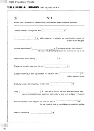 TEST 8 PAPER 4: LISTENING Part 2 (questions 9-18)
CD 3
TR 9
You will hear a lecture about cheese-making. For questions 9-18 complete the sentences.
Part 2
Cheddar cheese is usually made with
10 all the equipment in hot water and ensure that the room is not
subject to cold draughts.
To make approximately 11 of Cheddar you will need 5. litres of
full cream milk, 5ml of liquid starter, 3ml of rennet and 10g of salt.
Pasteurise the milk to destroy 12
The curd is normally ready when it is firm 13
Cut down into the curd, from top to bottom one way then cut it 14
to form square columns.
Gradually increase the temperature over the next 15
Using 16 take out as much of the liquid whey as possible, then
place a sterilised cloth over a stainless steel bucket or large basin and pour in the curds.
Remove the cheese from the press and cloth and dip it in 17
for one minute in order to consolidate and smooth the surface.
Leave to mature in a 18
186
 