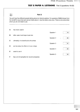 TEST 8 PAPER 4: LISTENING Part3 (questions 19-23)
CD 3
TR 10
Part 3
You will hear five different people talking about an internet website. For questions 19-23 choose from
the list A-F to say what each person feels about it. Use the letters only once. There is one extra letter
which you do not need to use.
A has never used it
В often uses it and buys music too
С ultimately, it is beneficial to the artists
D worries about its effect on music shops
E used to use it
F has a lot of sympathy for record companies
Speaker 1
Speaker 2
Speaker 3
Speaker 4
Speaker 5
19
20
21
22
23
187
 
