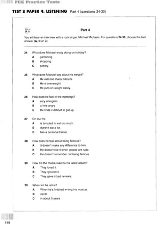TEST 8 PAPER 4: LISTENING Part 4 (questions 24-30)
You will hear an interview with a rock singer, Michael Michaels. For questions 24-30, choose the best
answer (A, В or C).
24 What does Michael enjoy doing on holiday?
A gardening
В shopping
С pottery
25 What does Michael say about his weight?
A He eats too many biscuits.
В He is overweight.
С He puts on weight easily.
26 How does he feel in the mornings?
A very energetic
В a little angry
С He finds it difficult to get up.
27 On tour he
A is tempted to eat too much.
В doesn’t eat a lot.
С has a personal trainer.
28 How does he feel about being famous?
A It doesn’t make any difference to him.
В He doesn’t like it when people are rude.
С He doesn’t remember not being famous.
29 How did the media react to his latest album?
A They loved it.
В They ignored it.
С They gave it bad reviews.
30 When will he retire?
A When he’s finished writing his musical.
В never
С in about 5 years
188
 