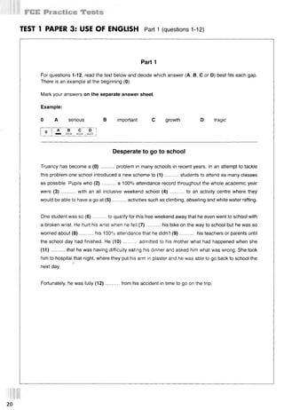 TEST 1 PAPER 3: USE OF ENGLISH Part 1 (questions 112)
Part 1
For questions 1-12, read the text below and decide which answer (А, В, С or D) best fits each gap.
There is an example at the beginning (0).
Mark your answers on the separate answer sheet.
Example:
0 A serious В important С growth D tragic
o A В С D
шш [=□ i= i i= i
Desperate to go to school
Truancy has become a (0 )..........problem in many schools in recent years. In an attempt to tackle
this problem one school introduced a new scheme to (1 )..........students to attend as many classes
as possible. Pupils who (2 )..........a 100% attendance record throughout the whole academic year
were (3) .......... with an all inclusive weekend school (4) ..........to an activity centre where they
would be able to have a go at (5)..........activities such as climbing, abseiling and white water rafting.
One student was so (6)......... to qualify for this free weekend away that he even went to school with
a broken wrist. He hurt his wrist when he fell (7 )..........his bike on the way to school but he was so
worried about (8 )..........his 100% attendance that he didn’t (9)............ his teachers or parents until
the school day had finished. He (10)......... admitted to his mother what had happened when she
(11)...... ... that he was having difficulty eating his dinner and asked him what was wrong. She took
him to hospital that night, where they put his arm in plaster and he was able to go back to school the
5
next day.
Fortunately, he was fully (12)..........from his accident in time to go on the trip.
20
 